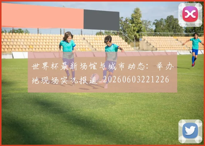 世界杯最新场馆与城市动态:举办地现场实况报道_20260603221226
