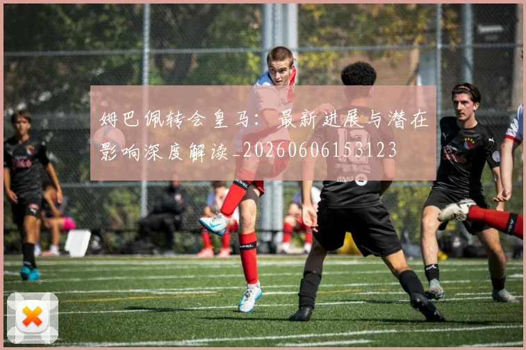 姆巴佩转会皇马：最新进展与潜在影响深度解读_20260606153123