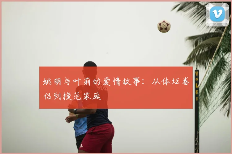 姚明与叶莉的爱情故事：从体坛眷侣到模范家庭
