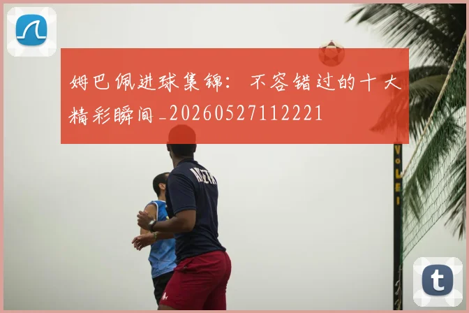 姆巴佩进球集锦：不容错过的十大精彩瞬间_20260527112221