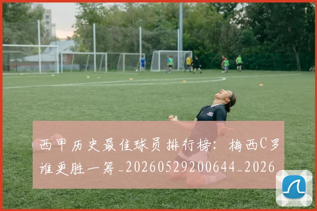 西甲历史最佳球员排行榜:梅西C罗谁更胜一筹_20260529200644_20260703181848