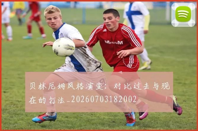 贝林厄姆风格演变:对比过去与现在的打法_20260703182002