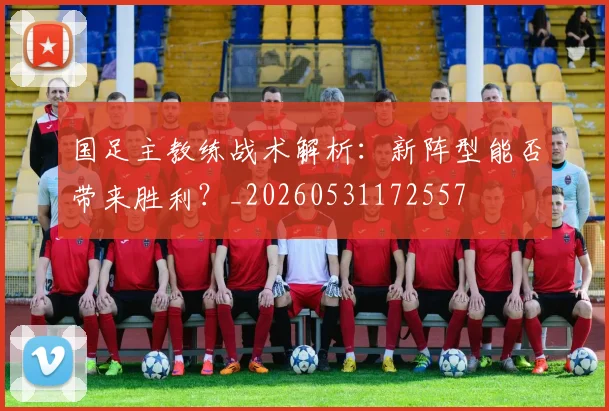 国足主教练战术解析：新阵型能否带来胜利？_20260531172557