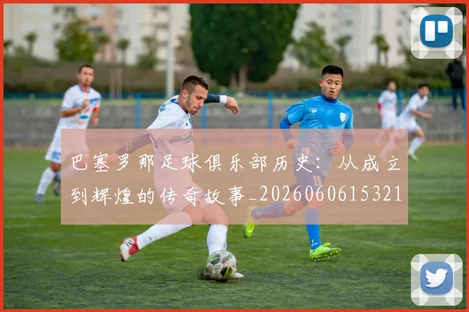 巴塞罗那足球俱乐部历史:从成立到辉煌的传奇故事_20260606153215