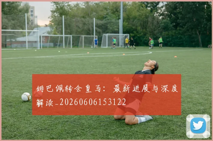 姆巴佩转会皇马：最新进展与深度解读_20260606153122