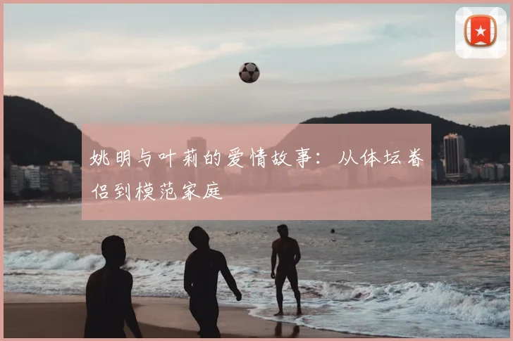 姚明与叶莉的爱情故事:从体坛眷侣到模范家庭