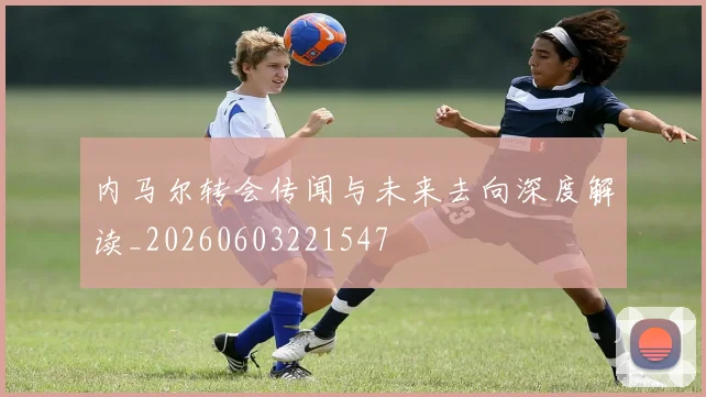 内马尔转会传闻与未来去向深度解读_20260603221547