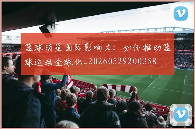 篮球明星国际影响力:如何推动篮球运动全球化_20260529200358