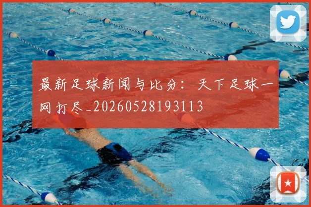 最新足球新闻与比分：天下足球一网打尽_20260528193113
