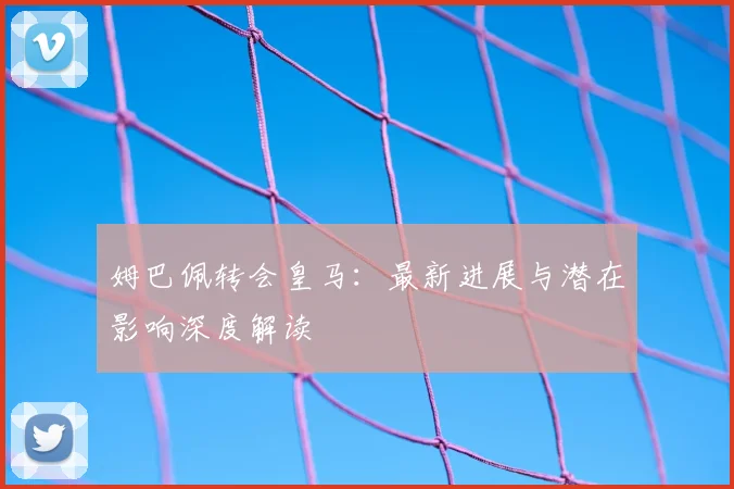 姆巴佩转会皇马：最新进展与潜在影响深度解读