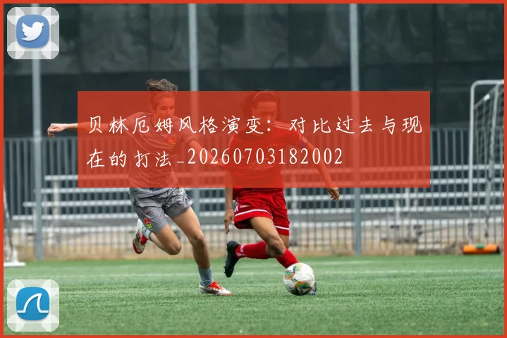 贝林厄姆风格演变：对比过去与现在的打法_20260703182002