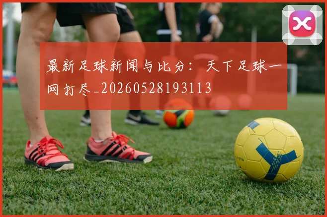 最新足球新闻与比分:天下足球一网打尽_20260528193113