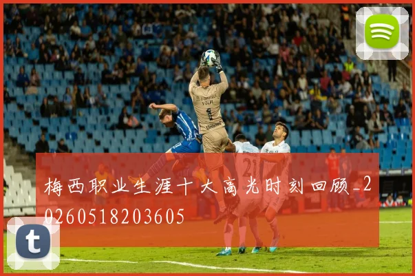梅西职业生涯十大高光时刻回顾_20260518203605