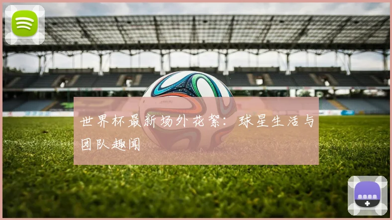 世界杯最新场外花絮：球星生活与团队趣闻