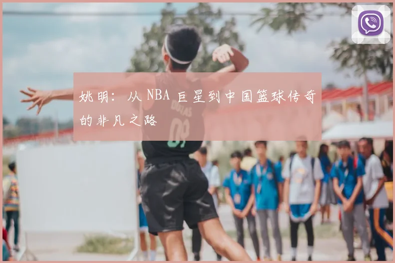 姚明：从 NBA 巨星到中国篮球传奇的非凡之路