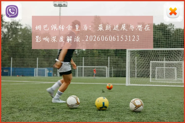 姆巴佩转会皇马：最新进展与潜在影响深度解读_20260606153123
