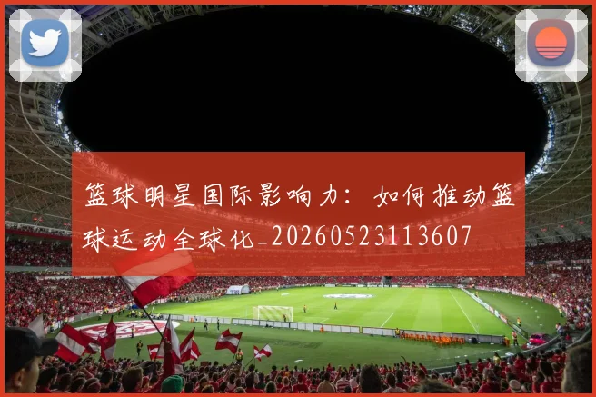 篮球明星国际影响力:如何推动篮球运动全球化_20260523113607