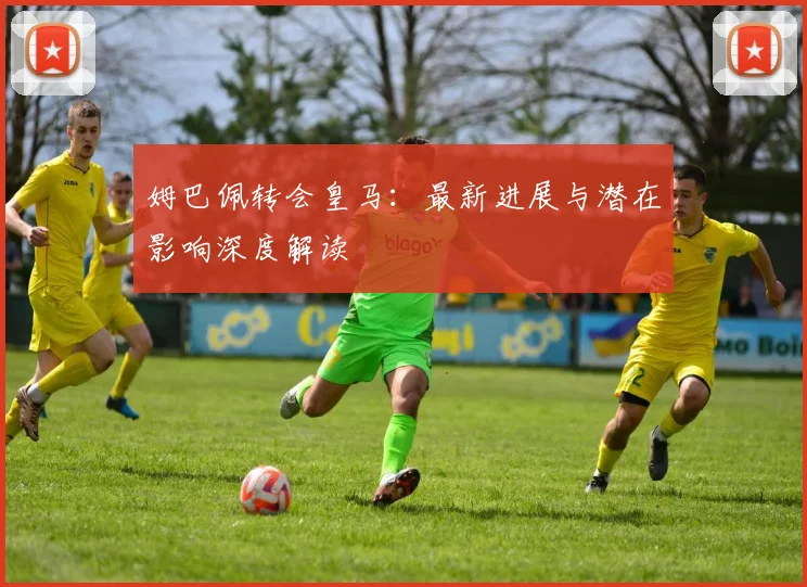 姆巴佩转会皇马：最新进展与潜在影响深度解读