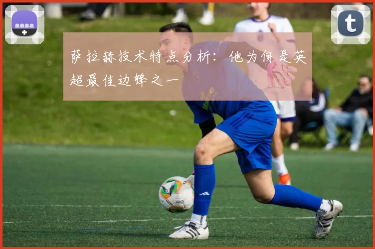 萨拉赫技术特点分析：他为何是英超最佳边锋之一