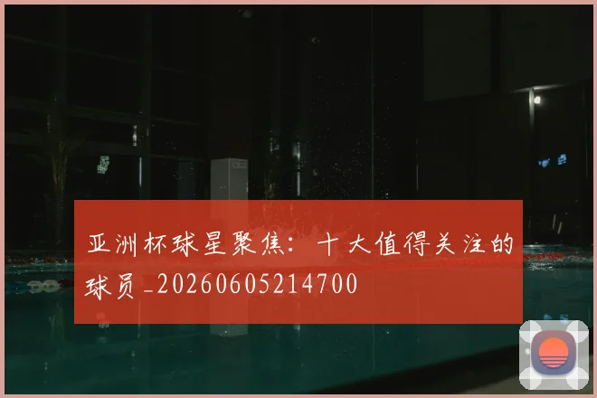 亚洲杯球星聚焦:十大值得关注的球员_20260605214700