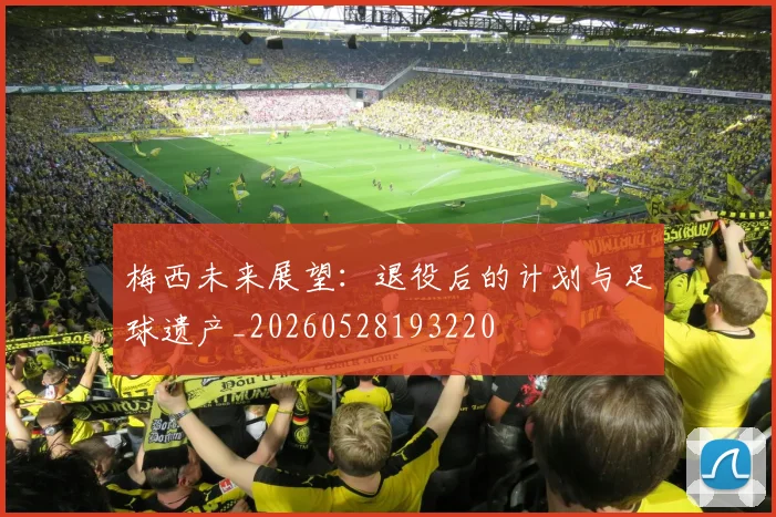 梅西未来展望:退役后的计划与足球遗产_20260528193220