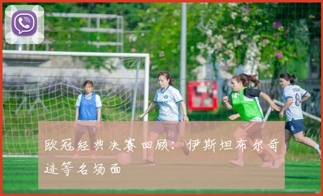 欧冠经典决赛回顾:伊斯坦布尔奇迹等名场面