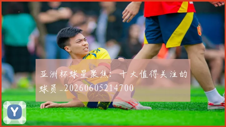 亚洲杯球星聚焦：十大值得关注的球员_20260605214700